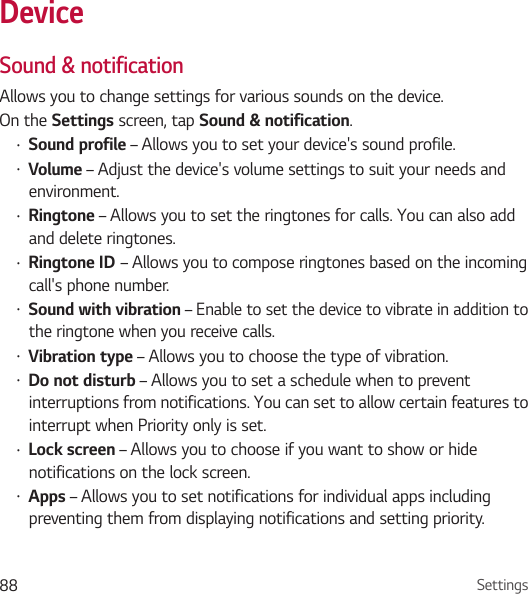 Settings88DeviceSound &amp; notificationAllows you to change settings for various sounds on the device. On the Settings screen, tap Sound &amp; notification.• Sound profile – Allows you to set your device&apos;s sound profile.• Volume – Adjust the device&apos;s volume settings to suit your needs and environment.• Ringtone – Allows you to set the ringtones for calls. You can also add and delete ringtones.• Ringtone ID – Allows you to compose ringtones based on the incoming call&apos;s phone number.• Sound with vibration – Enable to set the device to vibrate in addition to the ringtone when you receive calls.• Vibration type – Allows you to choose the type of vibration.• Do not disturb – Allows you to set a schedule when to prevent interruptions from notifications. You can set to allow certain features to interrupt when Priority only is set.• Lock screen – Allows you to choose if you want to show or hide notifications on the lock screen.• Apps – Allows you to set notifications for individual apps including preventing them from displaying notifications and setting priority.
