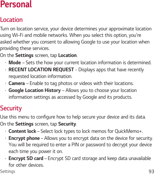 Settings 93PersonalLocationTurn on location service, your device determines your approximate location using Wi-Fi and mobile networks. When you select this option, you&apos;re asked whether you consent to allowing Google to use your location when providing these services.On the Settings screen, tap Location.• Mode – Sets the how your current location information is determined.• RECENT LOCATION REQUEST - Displays apps that have recently requested location information.• Camera – Enable to tag photos or videos with their locations.• Google Location History – Allows you to choose your location information settings as accessed by Google and its products.SecurityUse this menu to configure how to help secure your device and its data.On the Settings screen, tap Security.• Content lock – Select lock types to lock memos for QuickMemo+.• Encrypt phone – Allows you to encrypt data on the device for security. You will be required to enter a PIN or password to decrypt your device each time you power it on.• Encrypt SD card – Encrypt SD card storage and keep data unavailable for other devices.