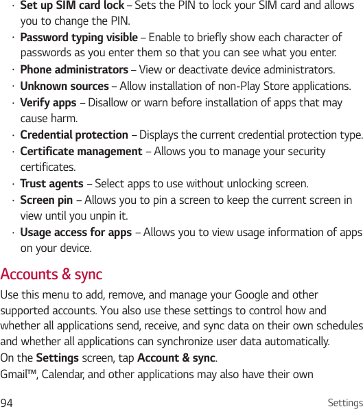 Settings94• Set up SIM card lock – Sets the PIN to lock your SIM card and allows you to change the PIN.• Password typing visible – Enable to briefly show each character of passwords as you enter them so that you can see what you enter.• Phone administrators – View or deactivate device administrators.• Unknown sources – Allow installation of non-Play Store applications.• Verify apps – Disallow or warn before installation of apps that may cause harm. • Credential protection – Displays the current credential protection type.• Certificate management – Allows you to manage your security certificates.• Trust agents – Select apps to use without unlocking screen.• Screen pin – Allows you to pin a screen to keep the current screen in view until you unpin it.• Usage access for apps – Allows you to view usage information of apps on your device.Accounts &amp; syncUse this menu to add, remove, and manage your Google and other supported accounts. You also use these settings to control how and whether all applications send, receive, and sync data on their own schedules and whether all applications can synchronize user data automatically. On the Settings screen, tap Account &amp; sync.Gmail™, Calendar, and other applications may also have their own 