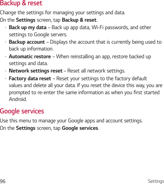 Settings96Backup &amp; resetChange the settings for managing your settings and data.On the Settings screen, tap Backup &amp; reset.• Back up my data – Back up app data, Wi-Fi passwords, and other settings to Google servers.• Backup account – Displays the account that is currently being used to back up information.• Automatic restore – When reinstalling an app, restore backed up settings and data.• Network settings reset – Reset all network settings.• Factory data reset – Reset your settings to the factory default values and delete all your data. If you reset the device this way, you are prompted to re-enter the same information as when you first started Android.Google servicesUse this menu to manage your Google apps and account settings.On the Settings screen, tap Google services.
