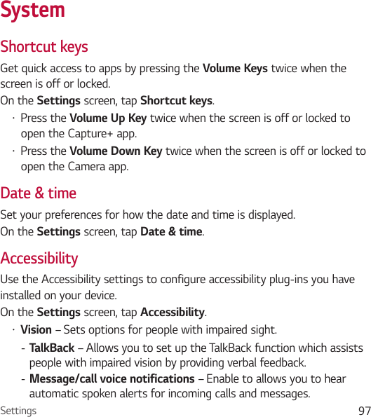 Settings 97SystemShortcut keysGet quick access to apps by pressing the Volume Keys twice when the screen is off or locked.On the Settings screen, tap Shortcut keys.• Press the Volume Up Key twice when the screen is off or locked to open the Capture+ app.• Press the Volume Down Key twice when the screen is off or locked to open the Camera app. Date &amp; timeSet your preferences for how the date and time is displayed.On the Settings screen, tap Date &amp; time.AccessibilityUse the Accessibility settings to configure accessibility plug-ins you have installed on your device.On the Settings screen, tap Accessibility.• Vision – Sets options for people with impaired sight. - TalkBack – Allows you to set up the TalkBack function which assists people with impaired vision by providing verbal feedback. - Message/call voice notifications – Enable to allows you to hear automatic spoken alerts for incoming calls and messages.