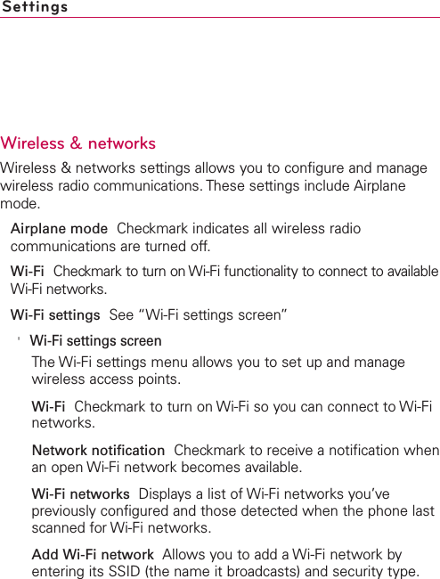 SettingsWireless &amp; networksWireless &amp; networks settings allows you to configure and managewireless radio communications. These settings include Airplanemode.Airplane mode Checkmark indicates all wireless radiocommunications are turned off.Wi-Fi Checkmark to turn on Wi-Fi functionality to connect to availableWi-Fi networks.Wi-Fi settings See “Wi-Fi settings screen” on page 242.&apos;Wi-Fi settings screenThe Wi-Fi settings menu allows you to set up and managewireless access points.Wi-Fi Checkmark to turn on Wi-Fi so you can connect to Wi-Finetworks.Network notification Checkmark to receive a notification whenan open Wi-Fi network becomes available.Wi-Fi networks Displays a list of Wi-Fi networks you’vepreviously configured and those detected when the phone lastscanned for Wi-Fi networks.Add Wi-Fi network Allows you to add a Wi-Fi network byentering its SSID (the name it broadcasts) and security type.