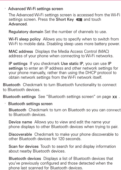 &apos;Advanced Wi-Fi settings screenThe Advanced Wi-Fi settings screen is accessed from the Wi-Fisettings screen. Press the Short Key  and touchAdvanced.Regulatory domain Set the number of channels to use.Wi-Fi sleep policy Allows you to specify when to switch fromWi-Fi to mobile data. Disabling sleep uses more battery power.MAC address Displays the Media Access Control (MAC)address of your phone when connecting to Wi-Fi networks.IP settings  If you checkmark Use static IP, you can use IPsettings to enter an IP address and other network settings foryour phone manually, rather than using the DHCP protocol toobtain network settings from the W-Fi network itself.Bluetooth Checkmark to turn Bluetooth functionality to connectto Bluetooth devices.Bluetooth settings See “Bluetooth settings screen” on page 243.&apos;Bluetooth settings screenBluetooth Checkmark to turn on Bluetooth so you can connectto Bluetooth devices.Device name Allows you to view and edit the name yourphone displays to other Bluetooth devices when trying to pair.Discoverable Checkmark to make your phone discoverable toother Bluetooth devices for 120 seconds.Scan for devices  Touch to search for and display informationabout nearby Bluetooth devices.Bluetooth devices Displays a list of Bluetooth devices thatyou’ve previously configured and those detected when thephone last scanned for Bluetooth devices.xx