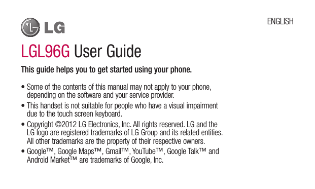 LGL96G User GuideThis guide helps you to get started using your phone.•Someofthecontentsofthismanualmaynotapplytoyourphone,dependingonthesoftwareandyourserviceprovider.•Thishandsetisnotsuitableforpeoplewhohaveavisualimpairmentduetothetouchscreenkeyboard.•Copyright©2012LGElectronics,Inc.Allrightsreserved.LGandtheLGlogoareregisteredtrademarksofLGGroupanditsrelatedentities.Allothertrademarksarethepropertyoftheirrespectiveowners.•Google™,GoogleMaps™,Gmail™,YouTube™,GoogleTalk™andAndroidMarket™aretrademarksofGoogle,Inc.ENGLISH