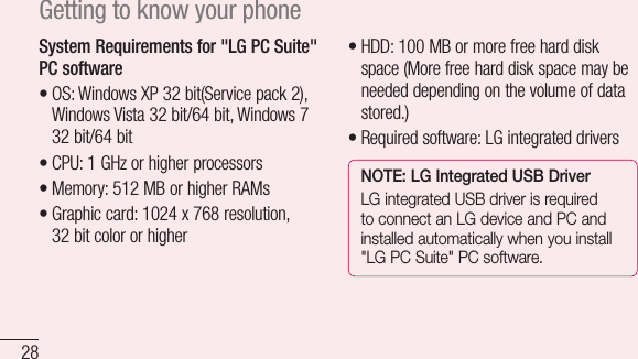 28Getting to know your phoneSystem Requirements for &quot;LG PC Suite&quot; PC software•OS:WindowsXP32bit(Servicepack2),WindowsVista32bit/64bit,Windows732bit/64bit•CPU:1GHzorhigherprocessors•Memory:512MBorhigherRAMs•Graphiccard:1024x768resolution,32bitcolororhigher•HDD:100MBormorefreeharddiskspace(Morefreeharddiskspacemaybeneededdependingonthevolumeofdatastored.)•Requiredsoftware:LGintegrateddriversNOTE: LG Integrated USB DriverLG integrated USB driver is required to connect an LG device and PC and installed automatically when you install &quot;LG PC Suite&quot; PC software.