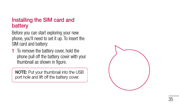35Installing the SIM card and batteryBeforeyoucanstartexploringyournewphone,you&apos;llneedtosetitup.ToinserttheSIMcardandbattery:1  Toremovethebatterycover,holdthephonepulloffthebatterycoverwithyourthumbnailasshowninfigure.NOTE: Put your thumbnail into the USB port hole and lift off the battery cover.