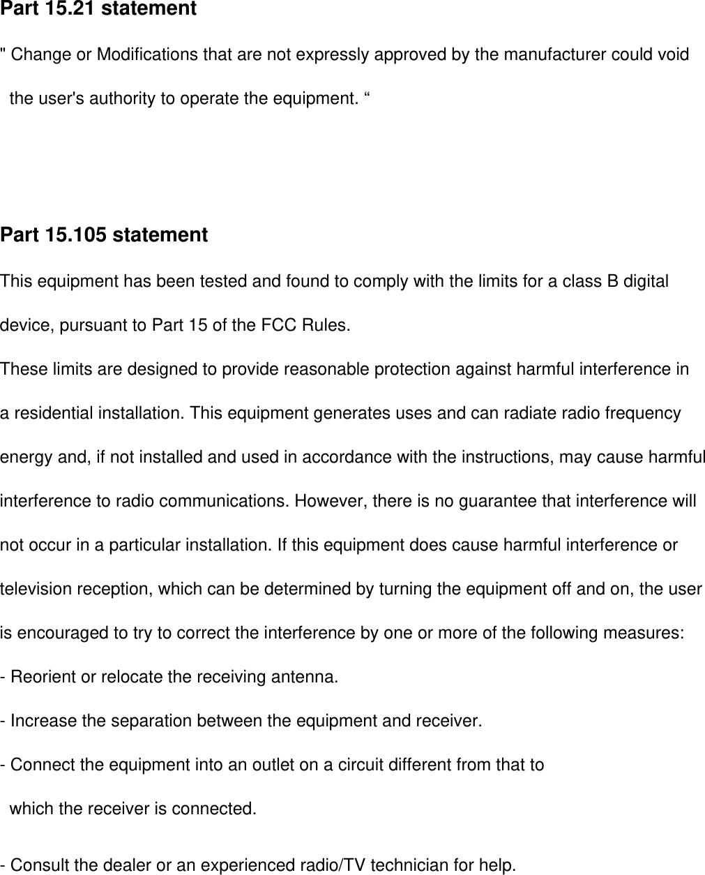 Part 15.21 statement&quot; Change or Modifications that are not expressly approved by the manufacturer could void        the user&apos;s authority to operate the equipment. “Part 15.105 statement This equipment has been tested and found to comply with the limits for a class B digitaldevice, pursuant to Part 15 of the FCC Rules. These limits are designed to provide reasonable protection against harmful interference in a residential installation. This equipment generates uses and can radiate radio frequency energy and, if not installed and used in accordance with the instructions, may cause harmfulinterference to radio communications. However, there is no guarantee that interference willnot occur in a particular installation. If this equipment does cause harmful interference or television reception, which can be determined by turning the equipment off and on, the user is encouraged to try to correct the interference by one or more of the following measures:- Reorient or relocate the receiving antenna.- Increase the separation between the equipment and receiver.- Connect the equipment into an outlet on a circuit different from that towhich the receiver is connected.- Consult the dealer or an experienced radio/TV technician for help.This device is not intended for sale in the USA.