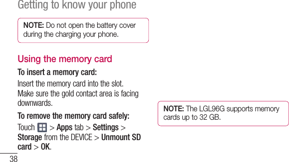 38Getting to know your phoneNOTE: Do not open the battery cover during the charging your phone.Using the memory cardTo insert a memory card:Insertthememorycardintotheslot.Makesurethegoldcontactareaisfacingdownwards.To remove the memory card safely: Touch &gt;Appstab &gt; Settings&gt;StoragefromtheDEVICE&gt;Unmount SD card&gt;OK.NOTE: The LGL96G supports memory cards up to 32 GB.