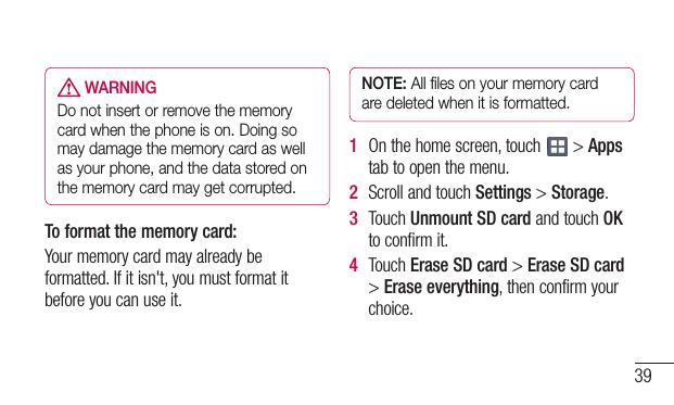 39 WARNINGDo not insert or remove the memory card when the phone is on. Doing so may damage the memory card as well as your phone, and the data stored on the memory card may get corrupted.To format the memory card: Yourmemorycardmayalreadybeformatted.Ifitisn&apos;t,youmustformatitbeforeyoucanuseit.NOTE: All files on your memory card are deleted when it is formatted.1  Onthehomescreen,touch &gt;Appstabtoopenthemenu.2  ScrollandtouchSettings&gt;Storage.3  TouchUnmount SD cardandtouchOKtoconfirmit.4  TouchErase SD card&gt;Erase SD card&gt;Erase everything,thenconfirmyourchoice.