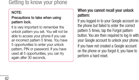 42Getting to know your phoneNOTE: Precautions to take when using pattern lock.It is very important to remember the unlock pattern you set. You will not be able to access your phone if you use an incorrect pattern 5 times. You have 5 opportunities to enter your unlock pattern, PIN or password. If you have used all 5 opportunities, you can try again after 30 seconds.When you cannot recall your unlock pattern:IfyouloggedintoyourGoogleaccountonthephonebutfailedtoenterthecorrectpattern5times,taptheForgotpatternbutton.YouarethenrequiredtologinwithyourGoogleaccounttounlockyourphone.IfyouhavenotcreatedaGoogleaccountonthephoneoryouforgotit,youhavetoperformahardreset.