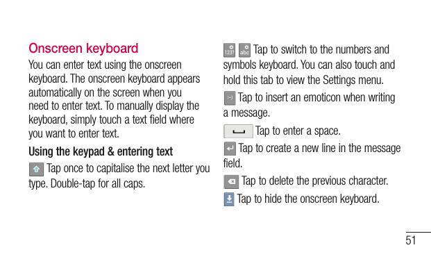 51Onscreen keyboardYoucanentertextusingtheonscreenkeyboard.Theonscreenkeyboardappearsautomaticallyonthescreenwhenyouneedtoentertext.Tomanuallydisplaythekeyboard,simplytouchatextfieldwhereyouwanttoentertext.Using the keypad &amp; entering textTaponcetocapitalisethenextletteryoutype.Double-tapforallcaps. Taptoswitchtothenumbersandsymbolskeyboard.YoucanalsotouchandholdthistabtoviewtheSettingsmenu.Taptoinsertanemoticonwhenwritingamessage.Taptoenteraspace.Taptocreateanewlineinthemessagefield.Taptodeletethepreviouscharacter.Taptohidetheonscreenkeyboard.