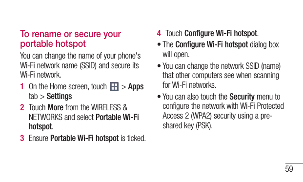 59To rename or secure your portable hotspotYoucanchangethenameofyourphone&apos;sWi-Finetworkname(SSID)andsecureitsWi-Finetwork.1  OntheHomescreen,touch &gt;Appstab&gt;Settings2  TouchMorefromtheWIRELESS&amp;NETWORKSandselectPortable Wi-Fi hotspot.3  EnsurePortable Wi-Fi hotspotisticked.4  TouchConfigure Wi-Fi hotspot.•TheConfigure Wi-Fi hotspotdialogboxwillopen.•YoucanchangethenetworkSSID(name)thatothercomputersseewhenscanningforWi-Finetworks.•YoucanalsotouchtheSecuritymenutoconfigurethenetworkwithWi-FiProtectedAccess2(WPA2)securityusingapre-sharedkey(PSK).