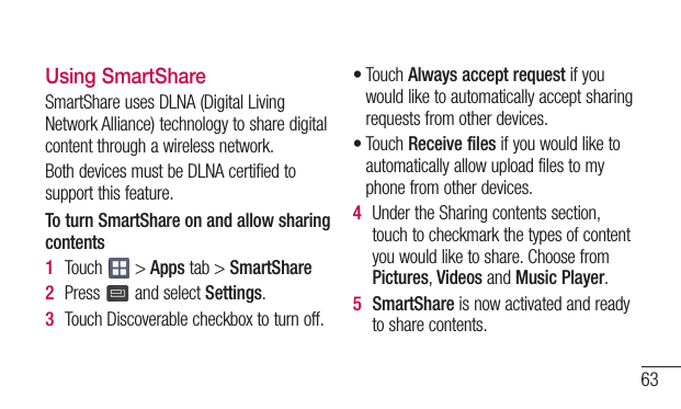 63Using SmartShareSmartShareusesDLNA(DigitalLivingNetworkAlliance)technologytosharedigitalcontentthroughawirelessnetwork.BothdevicesmustbeDLNAcertifiedtosupportthisfeature.To turn SmartShare on and allow sharing contents1  Touch &gt;Appstab&gt;SmartShare2  Press  andselectSettings.3  TouchDiscoverablecheckboxtoturnoff.•TouchAlways accept requestifyouwouldliketoautomaticallyacceptsharingrequestsfromotherdevices.•TouchReceive filesifyouwouldliketoautomaticallyallowuploadfilestomyphonefromotherdevices.4  UndertheSharingcontentssection,touchtocheckmarkthetypesofcontentyouwouldliketoshare.ChoosefromPictures,VideosandMusic Player.5  SmartShareisnowactivatedandreadytosharecontents.