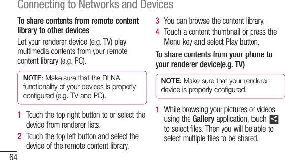 64Connecting to Networks and DevicesTo share contents from remote content library to other devicesLetyourrendererdevice(e.g.TV)playmultimediacontentsfromyourremotecontentlibrary(e.g.PC).NOTE: Make sure that the DLNA functionality of your devices is properly configured (e.g. TV and PC).1  Touchthetoprightbuttontoorselectthedevicefromrendererlists.2  Touchthetopleftbuttonandselectthedeviceoftheremotecontentlibrary.3  Youcanbrowsethecontentlibrary.4  TouchacontentthumbnailorpresstheMenukeyandselectPlaybutton.To share contents from your phone to your renderer device(e.g. TV) NOTE: Make sure that your renderer device is properly configured.1  WhilebrowsingyourpicturesorvideosusingtheGalleryapplication,touch toselectfiles.Thenyouwillbeabletoselectmultiplefilestobeshared.