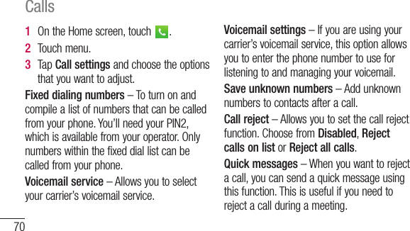 70Calls1  OntheHomescreen,touch .2  Touchmenu.3  TapCall settingsandchoosetheoptionsthatyouwanttoadjust.Fixed dialing numbers–Toturnonandcompilealistofnumbersthatcanbecalledfromyourphone.You’llneedyourPIN2,whichisavailablefromyouroperator.Onlynumberswithinthefixeddiallistcanbecalledfromyourphone.Voicemail service–Allowsyoutoselectyourcarrier’svoicemailservice.Voicemail settings–Ifyouareusingyourcarrier’svoicemailservice,thisoptionallowsyoutoenterthephonenumbertouseforlisteningtoandmanagingyourvoicemail.Save unknown numbers–Addunknownnumberstocontactsafteracall.Call reject–Allowsyoutosetthecallrejectfunction.ChoosefromDisabled,Reject calls on listorReject all calls.Quick messages–Whenyouwanttorejectacall,youcansendaquickmessageusingthisfunction.Thisisusefulifyouneedtorejectacallduringameeting.