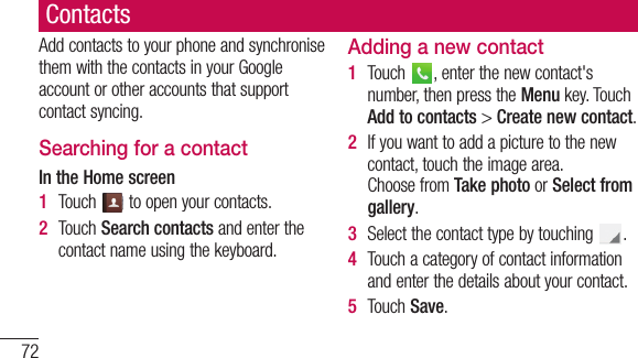 72ContactsAddcontactstoyourphoneandsynchronisethemwiththecontactsinyourGoogleaccountorotheraccountsthatsupportcontactsyncing.Searching for a contactIn the Home screen1  Touch toopenyourcontacts.2  TouchSearch contactsandenterthecontactnameusingthekeyboard.Adding a new contact1  Touch ,enterthenewcontact&apos;snumber,thenpresstheMenukey.TouchAdd to contacts&gt;Create new contact.2  Ifyouwanttoaddapicturetothenewcontact,touchtheimagearea.ChoosefromTake photoorSelect from gallery.3  Selectthecontacttypebytouching .4  Touchacategoryofcontactinformationandenterthedetailsaboutyourcontact.5  TouchSave.