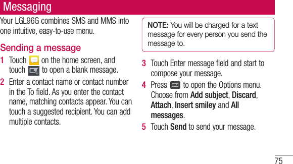 75MessagingYourLGL96GcombinesSMSandMMSintooneintuitive,easy-to-usemenu.Sending a message1  Touch onthehomescreen,andtouch toopenablankmessage.2  EnteracontactnameorcontactnumberintheTofield.Asyouenterthecontactname,matchingcontactsappear.Youcantouchasuggestedrecipient.Youcanaddmultiplecontacts.NOTE: You will be charged for a text message for every person you send the message to.3  TouchEntermessagefieldandstarttocomposeyourmessage.4  Press toopentheOptionsmenu.ChoosefromAdd subject,Discard,Attach,Insert smiley andAll messages.5  TouchSendtosendyourmessage.