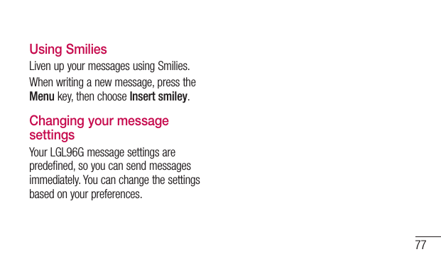 77Using SmiliesLivenupyourmessagesusingSmilies.Whenwritinganewmessage,presstheMenukey,thenchooseInsert smiley.Changing your message settingsYourLGL96Gmessagesettingsarepredefined,soyoucansendmessagesimmediately.Youcanchangethesettingsbasedonyourpreferences.