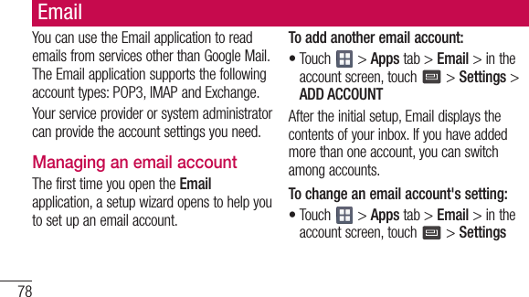 78EmailYoucanusetheEmailapplicationtoreademailsfromservicesotherthanGoogleMail.TheEmailapplicationsupportsthefollowingaccounttypes:POP3,IMAPandExchange.Yourserviceproviderorsystemadministratorcanprovidetheaccountsettingsyouneed.Managing an email accountThefirsttimeyouopentheEmailapplication,asetupwizardopenstohelpyoutosetupanemailaccount.To add another email account:•Touch &gt;Appstab&gt;Email&gt;intheaccountscreen,touch &gt;Settings&gt;ADD ACCOUNTAftertheinitialsetup,Emaildisplaysthecontentsofyourinbox.Ifyouhaveaddedmorethanoneaccount,youcanswitchamongaccounts.To change an email account&apos;s setting:•Touch &gt;Appstab&gt;Email&gt;intheaccountscreen,touch &gt;Settings