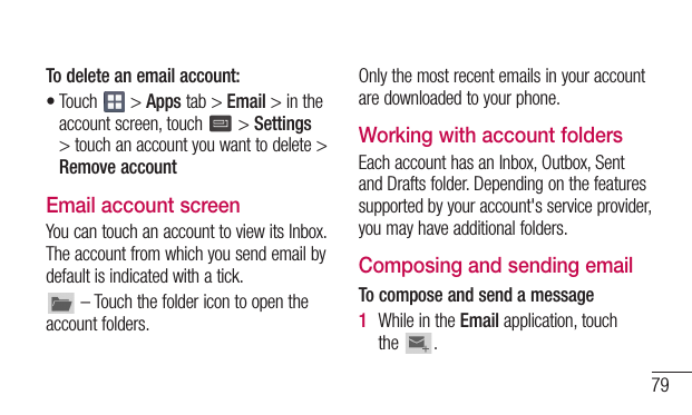 79To delete an email account:•Touch &gt;Appstab&gt;Email&gt;intheaccountscreen,touch &gt;Settings&gt;touchanaccountyouwanttodelete&gt;Remove accountEmail account screenYoucantouchanaccounttoviewitsInbox.Theaccountfromwhichyousendemailbydefaultisindicatedwithatick.–Touchthefoldericontoopentheaccountfolders.Onlythemostrecentemailsinyouraccountaredownloadedtoyourphone.Working with account foldersEachaccounthasanInbox,Outbox,SentandDraftsfolder.Dependingonthefeaturessupportedbyyouraccount&apos;sserviceprovider,youmayhaveadditionalfolders.Composing and sending emailTo compose and send a message1  WhileintheEmailapplication,touchthe .