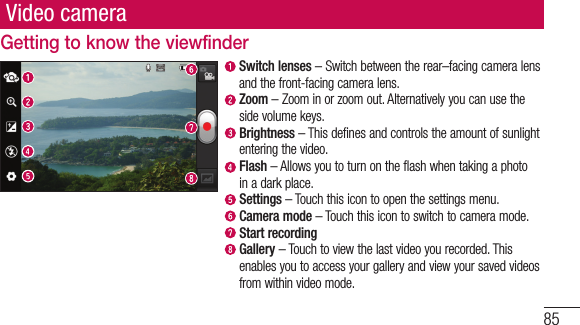 85Video cameraGetting to know the viewfinderSwitch lenses–Switchbetweentherear–facingcameralensandthefront-facingcameralens.Zoom–Zoominorzoomout.Alternativelyyoucanusethesidevolumekeys. Brightness–Thisdefinesandcontrolstheamountofsunlightenteringthevideo.Flash–Allowsyoutoturnontheflashwhentakingaphotoinadarkplace. Settings–Touchthisicontoopenthesettingsmenu.Camera mode–Touchthisicontoswitchtocameramode.Start recording Gallery–Touchtoviewthelastvideoyourecorded.Thisenablesyoutoaccessyourgalleryandviewyoursavedvideosfromwithinvideomode.