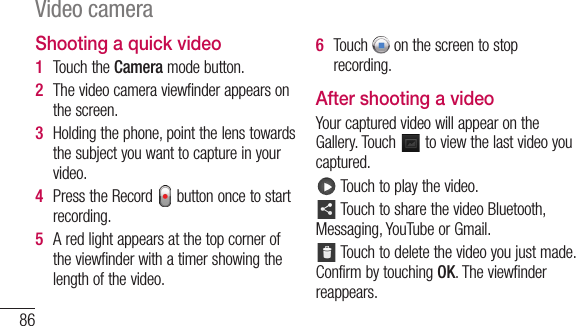 86Shooting a quick video1  TouchtheCameramodebutton.2  Thevideocameraviewfinderappearsonthescreen.3  Holdingthephone,pointthelenstowardsthesubjectyouwanttocaptureinyourvideo.4  PresstheRecord buttononcetostartrecording.5  Aredlightappearsatthetopcorneroftheviewfinderwithatimershowingthelengthofthevideo.6  Touch onthescreentostoprecording.After shooting a videoYourcapturedvideowillappearontheGallery.Touch toviewthelastvideoyoucaptured.Touchtoplaythevideo.TouchtosharethevideoBluetooth,Messaging,YouTubeorGmail.Touchtodeletethevideoyoujustmade.ConfirmbytouchingOK.Theviewfinderreappears.Video camera