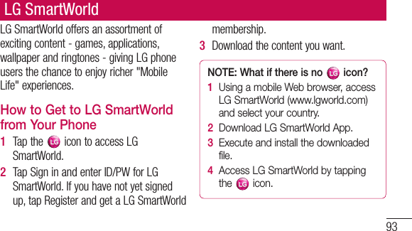 93LGSmartWorldoffersanassortmentofexcitingcontent-games,applications,wallpaperandringtones-givingLGphoneusersthechancetoenjoyricher&quot;MobileLife&quot;experiences.How to Get to LG SmartWorld from Your Phone1  Tapthe icontoaccessLGSmartWorld.2  TapSigninandenterID/PWforLGSmartWorld.Ifyouhavenotyetsignedup,tapRegisterandgetaLGSmartWorldmembership.3  Downloadthecontentyouwant.NOTE: What if there is no   icon? 1   Using a mobile Web browser, access LG SmartWorld (www.lgworld.com) and select your country. 2   Download LG SmartWorld App. 3   Execute and install the downloaded file.4   Access LG SmartWorld by tapping the   icon.LG SmartWorld