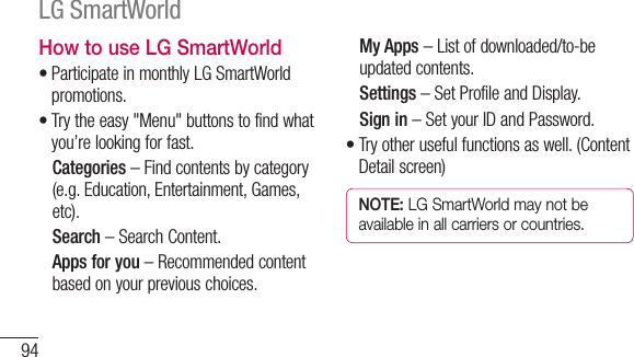 94How to use LG SmartWorld•ParticipateinmonthlyLGSmartWorldpromotions.•Trytheeasy&quot;Menu&quot;buttonstofindwhatyou’relookingforfast.   Categories –Findcontentsbycategory(e.g.Education,Entertainment,Games,etc).   Search –SearchContent.   Apps for you –Recommendedcontentbasedonyourpreviouschoices.   My Apps –Listofdownloaded/to-beupdatedcontents.   Settings –SetProfileandDisplay. Sign in–SetyourIDandPassword.•Tryotherusefulfunctionsaswell.(ContentDetailscreen)NOTE: LG SmartWorld may not be available in all carriers or countries.LG SmartWorld