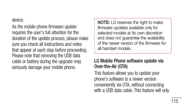 115device.Asthemobilephonefirmwareupdaterequirestheuser&apos;sfullattentionforthedurationoftheupdateprocess,pleasemakesureyoucheckallinstructionsandnotesthatappearateachstepbeforeproceeding.PleasenotethatremovingtheUSBdatacableorbatteryduringtheupgrademayseriouslydamageyourmobilephone.NOTE: LG reserves the right to make firmware updates available only for selected models at its own discretion and does not guarantee the availability of the newer version of the firmware for all handset models.LG Mobile Phone software update via Over-the-Air (OTA)Thisfeatureallowsyoutoupdateyourphone&apos;ssoftwaretoanewerversionconvenientlyviaOTA,withoutconnectingwithaUSBdatacable.Thisfeaturewillonly
