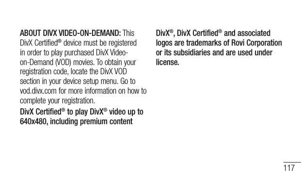 117ABOUT DIVX VIDEO-ON-DEMAND:ThisDivXCertified®devicemustberegisteredinordertoplaypurchasedDivXVideo-on-Demand(VOD)movies.Toobtainyourregistrationcode,locatetheDivXVODsectioninyourdevicesetupmenu.Gotovod.divx.comformoreinformationonhowtocompleteyourregistration.DivX Certified® to play DivX® video up to 640x480, including premium contentDivX®, DivX Certified® and associated logos are trademarks of Rovi Corporation or its subsidiaries and are used under license.