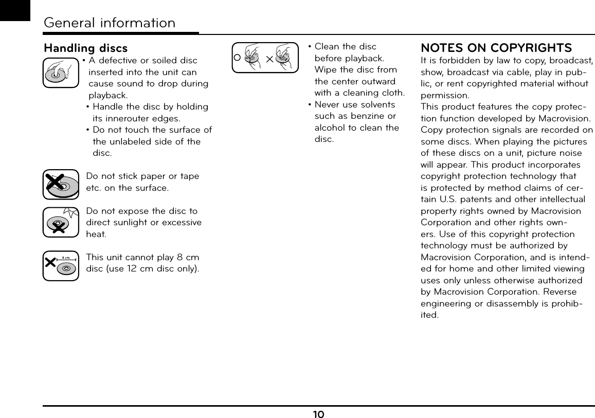 Handling discs •  A defective or soiled disc inserted into the unit can cause sound to drop during playback. •  Handle the disc by holding its innerouter edges. •  Do not touch the surface of the unlabeled side of the disc.   Do not stick paper or tape etc. on the    surface.   Do not expose the disc to direct sunlight or excessive heat.  This unit cannot play 8 cm disc (use 12 cm disc only).•  Clean the disc before playback. Wipe the disc from the center outward with a cleaning cloth.•  Never use solvents such as benzine or alcohol to clean the disc.NOTES ON COPYRIGHTSIt is forbidden by law to copy, broadcast, show, broadcast via cable, play in pub-lic, or rent copyrighted material without permission.This product features the copy protec-tion function developed by Macrovision. Copy protection signals are recorded on some discs. When playing the pictures of these discs on a unit, picture noise will appear. This product incorporates copyright protection technology that is protected by method claims of cer-tain U.S. patents and other intellectual property rights owned by Macrovision Corporation and other rights own-ers. Use of this copyright protection technology must be authorized by Macrovision Corporation, and is intend-ed for home and other limited viewing uses only unless otherwise authorized by Macrovision Corporation. Reverse engineering or disassembly is prohib-ited.10General information