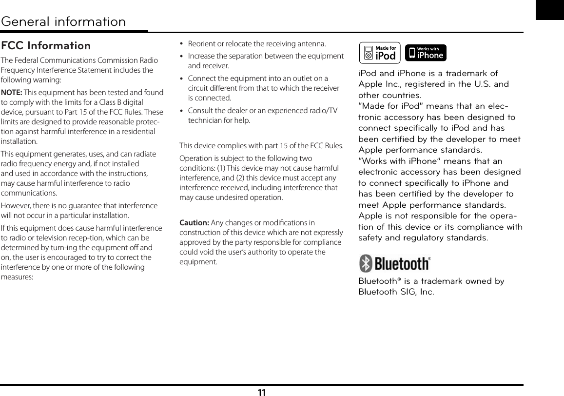 11General information iPod and iPhone is a trademark of Apple Inc., registered in the U.S. and other countries.“Made for iPod” means that an elec-tronic accessory has been designed to connect specifically to iPod and has been certified by the developer to meet Apple performance standards. “Works with iPhone” means that an electronic accessory has been designed to connect specifically to iPhone and has been certified by the developer to meet Apple performance standards.Apple is not responsible for the opera-tion of this device or its compliance with safety and regulatory standards.Bluetooth® is a trademark owned by Bluetooth SIG, Inc.FCC InformationThe Federal Communications Commission Radio Frequency Interference Statement includes the following warning:NOTE: This equipment has been tested and found to comply with the limits for a Class B digital device, pursuant to Part 15 of the FCC Rules. These limits are designed to provide reasonable protec-tion against harmful interference in a residential installation.This equipment generates, uses, and can radiate radio frequency energy and, if not installed and used in accordance with the instructions, may cause harmful interference to radio communications.However, there is no guarantee that interference will not occur in a particular installation.If this equipment does cause harmful interference to radio or television recep-tion, which can be determined by turn-ing the equipment o and on, the user is encouraged to try to correct the interference by one or more of the following measures: yReorient or relocate the receiving antenna. yIncrease the separation between the equipment and receiver. yConnect the equipment into an outlet on a circuit dierent from that to which the receiver is connected. yConsult the dealer or an experienced radio/TV technician for help.This device complies with part 15 of the FCC Rules. Operation is subject to the following two conditions: (1) This device may not cause harmful interference, and (2) this device must accept any interference received, including interference that may cause undesired operation.Caution: Any changes or modications in construction of this device which are not expressly approved by the party responsible for compliance could void the user’s authority to operate the equipment.