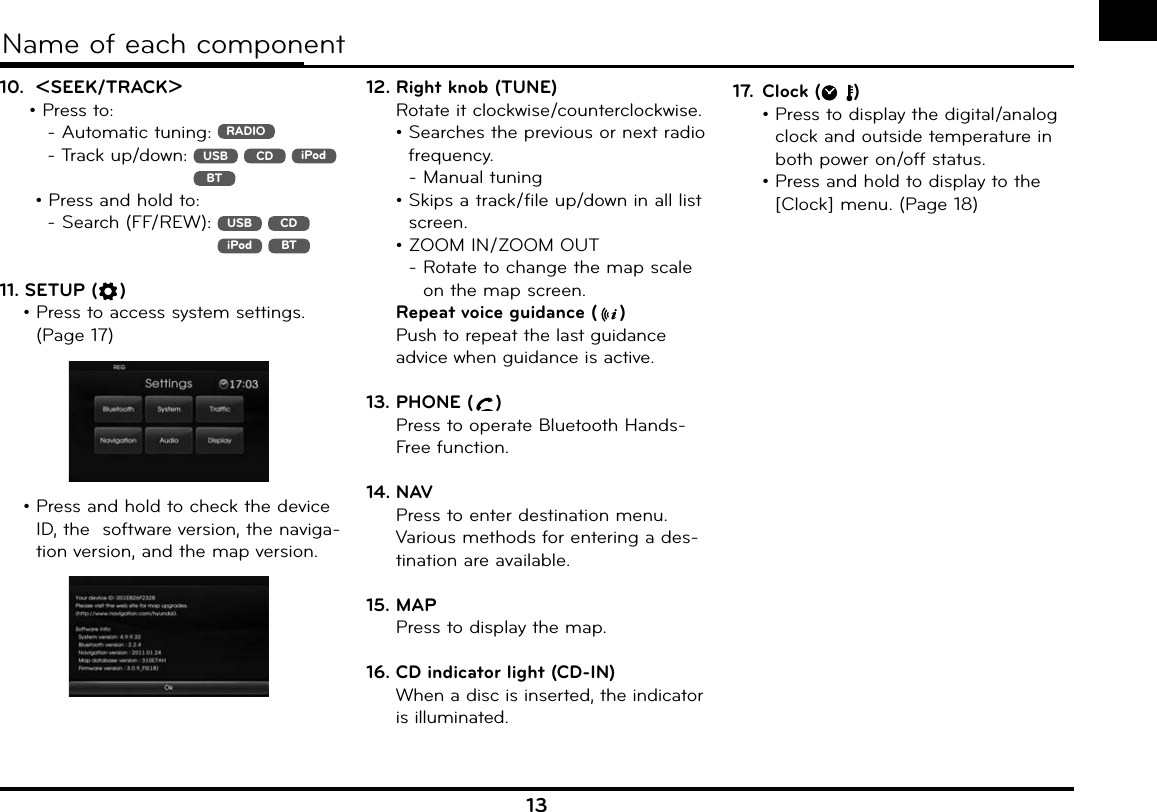 13Name of each component10.  ASEEK/TRACKD • Press to:        - Automatic tuning:  RADIO      -  Track up/down:   USB  CD  iPodBT    • Press and hold to:      -  Search (FF/REW):   USB  CD  iPod  BT11. SETUP ( )•  Press to access system settings. (Page 17) •  Press and hold to check the device ID, the  software version, the naviga-tion version, and the map version.12.  Right knob (TUNE)  Rotate it clockwise/counterclockwise.•  Searches the previous or next radio frequency.- Manual tuning •  Skips a track/file up/down in all list screen. •  ZOOM IN/ZOOM OUT-  Rotate to change the map scale on the map screen.  Repeat voice guidance ( )Push to repeat the last guidance advice when guidance is active.13. PHONE ( )Press to operate Bluetooth Hands-Free function.14. NAVPress to enter destination menu. Various methods for entering a des-tination are available.15. MAPPress to display the map.16. CD indicator light (CD-IN)When a disc is inserted, the indicator is illuminated.17. Clock ( )•  Press to display the digital/analog clock and outside temperature in both power on/off status. •  Press and hold to display to the [Clock] menu. (Page 18)