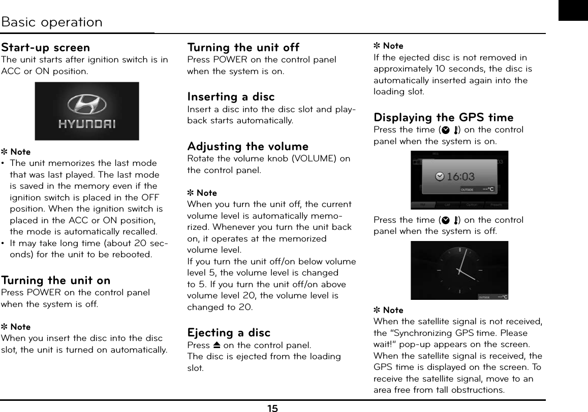 15Start-up screenThe unit starts after ignition switch is in ACC or ON position.Note•  The unit memorizes the last mode that was last played. The last mode is saved in the memory even if the ignition switch is placed in the OFF position. When the ignition switch is placed in the ACC or ON position, the mode is automatically recalled.•  It may take long time (about 20 sec-onds) for the unit to be rebooted.Turning the unit onPress POWER on the control panel when the system is off.NoteWhen you insert the disc into the disc slot, the unit is turned on automatically.Turning the unit offPress POWER on the control panel when the system is on.Inserting a discInsert a disc into the disc slot and play-back starts automatically.Adjusting the volumeRotate the volume knob (VOLUME) on the control panel.NoteWhen you turn the unit off, the current volume level is automatically memo-rized. Whenever you turn the unit back on, it operates at the memorized volume level. If you turn the unit off/on below volume level 5, the volume level is changed to 5. If you turn the unit off/on above volume level 20, the volume level is changed to 20.Ejecting a discPress Z on the control panel.The disc is ejected from the loading slot.NoteIf the ejected disc is not removed in approximately 10 seconds, the disc is automatically inserted again into the loading slot.Displaying the GPS timePress the time ( ) on the control panel when the system is on.Press the time ( ) on the control panel when the system is off.NoteWhen the satellite signal is not received, the “Synchronizing GPS time. Please wait!” pop-up appears on the screen. When the satellite signal is received, the GPS time is displayed on the screen. To receive the satellite signal, move to an area free from tall obstructions.Basic operation