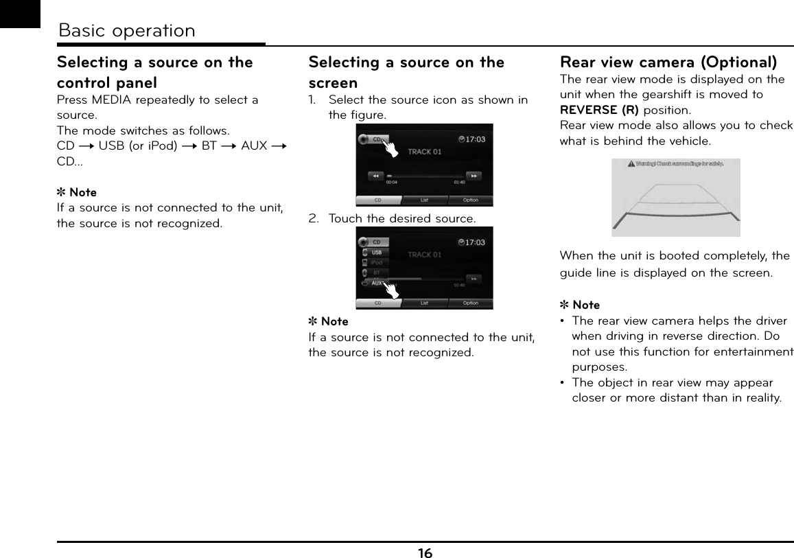 16Basic operationSelecting a source on the control panelPress MEDIA repeatedly to select a source.The mode switches as follows. CD t USB (or iPod) t BT t AUX t CD...NoteIf a source is not connected to the unit, the source is not recognized. Selecting a source on the screen1.  Select the source icon as shown in the figure.2.  Touch the desired source.NoteIf a source is not connected to the unit, the source is not recognized. Rear view camera (Optional)The rear view mode is displayed on the unit when the gearshift is moved to REVERSE (R) position.Rear view mode also allows you to check what is behind the vehicle.When the unit is booted completely, the guide line is displayed on the screen.Note•  The rear view camera helps the driver when driving in reverse direction. Do not use this function for entertainment purposes.•  The object in rear view may appear closer or more distant than in reality.