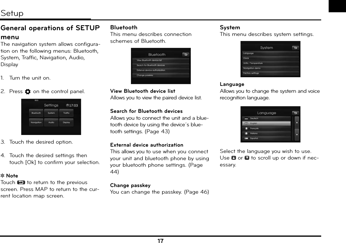 17General operations of SETUP menuThe navigation system allows configura-tion on the following menus: Bluetooth, System, Traffic, Navigation, Audio, Display1.  Turn the unit on.2. Press   on the control panel. 3.  Touch the desired option.4. Touch the desired settings then touch [Ok] to confirm your selection. NoteTouch  to return to the previous screen. Press MAP to return to the cur-rent location map screen.BluetoothThis menu describes connection schemes of Bluetooth.View Bluetooth device listAllows you to view the paired device list.Search for Bluetooth devicesAllows you to connect the unit and a blue-tooth device by using the device´s blue-tooth settings. (Page 43)External device authorizationThis allows you to use when you connect your unit and bluetooth phone by using your bluetooth phone settings. (Page 44)Change passkeyYou can change the passkey. (Page 46)SystemThis menu describes system settings.LanguageAllows you to change the system and voice recognition language.Select the language you wish to use.Use   or   to scroll up or down if nec-essary.Setup