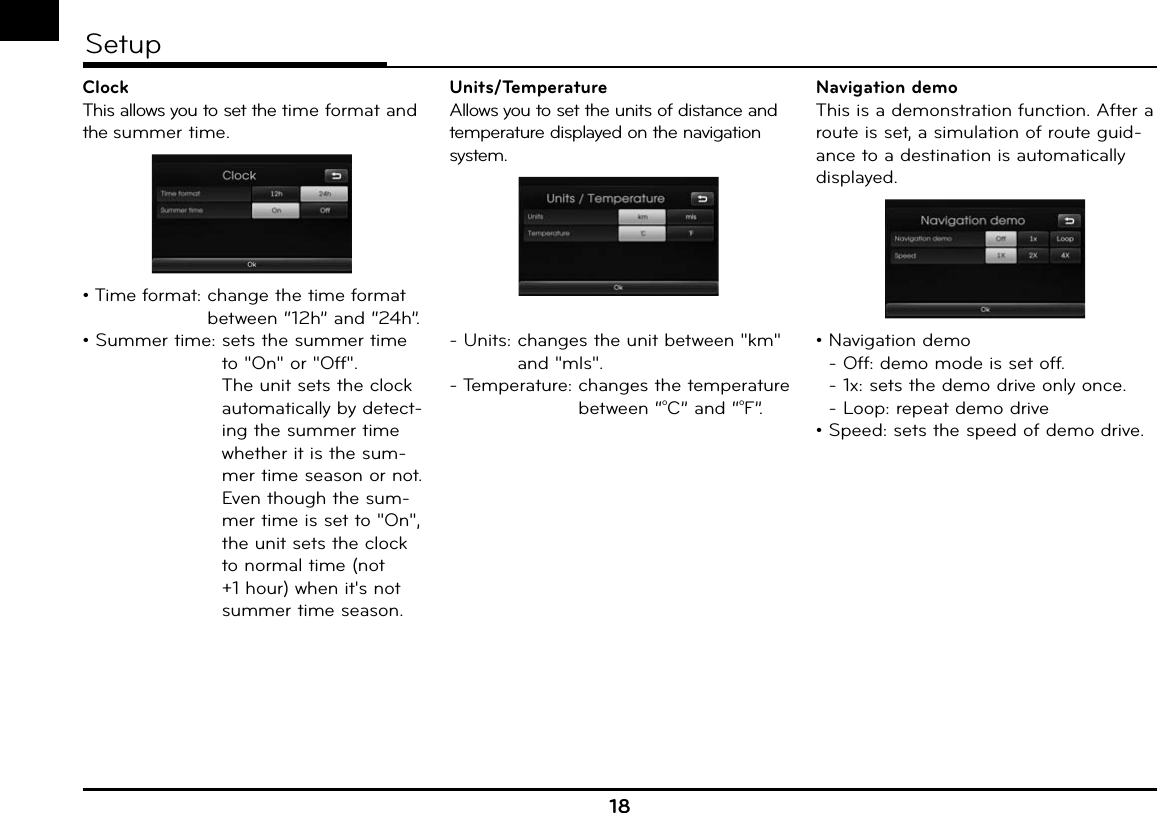 18SetupClockThis allows you to set the time format and the summer time.• Time format:  change the time format between “12h” and “24h”.• Summer time:  sets the summer time to &quot;On&quot; or &quot;Off&quot;.The unit sets the clock automatically by detect-ing the summer time whether it is the sum-mer time season or not. Even though the sum-mer time is set to &quot;On&quot;, the unit sets the clock to normal time (not +1 hour) when it&apos;s not summer time season.Units/TemperatureAllows you to set the units of distance and temperature displayed on the navigation system.- Units:  changes the unit between &quot;km&quot; and &quot;mls&quot;.- Temperature:  changes the temperature between “OC” and “OF”.Navigation demoThis is a demonstration function. After a route is set, a simulation of route guid-ance to a destination is automatically displayed.•  Navigation demo - Off: demo mode is set off.- 1x: sets the demo drive only once.- Loop: repeat demo drive• Speed: sets the speed of demo drive.