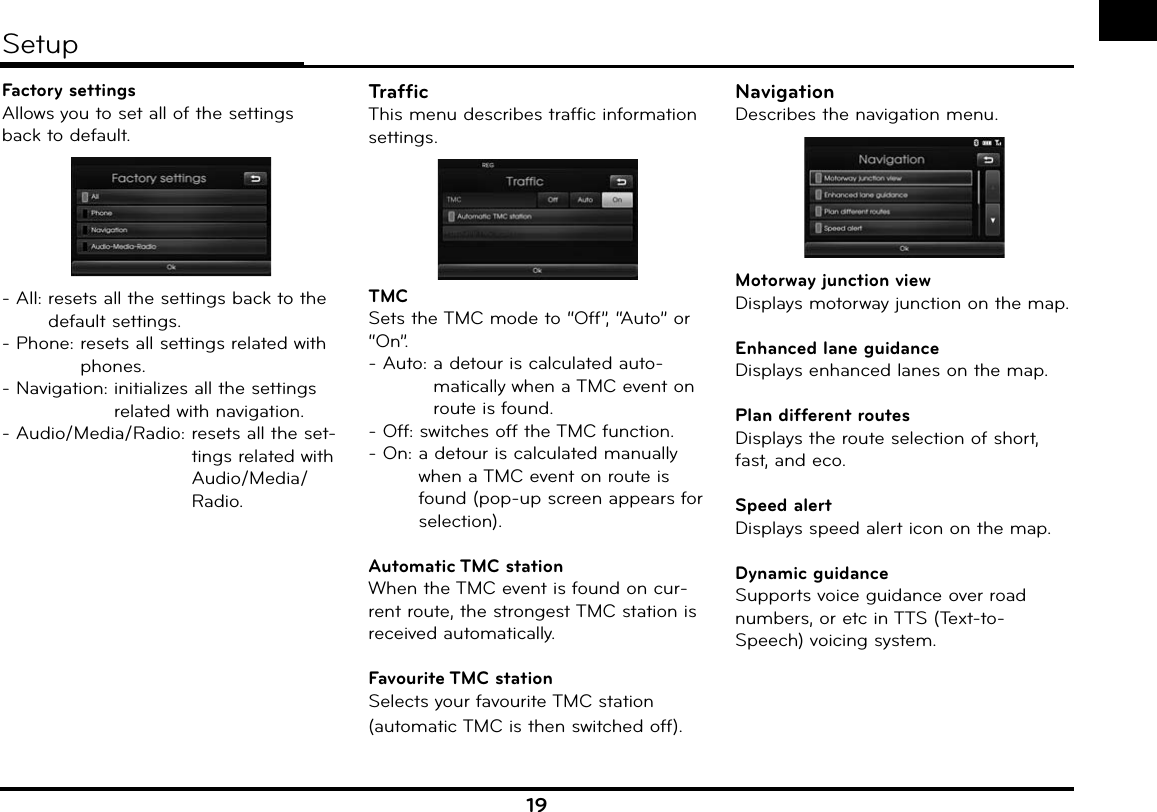 19Factory settingsAllows you to set all of the settings back to default.- All:  resets all the settings back to the default settings.- Phone:  resets all settings related with phones.- Navigation:   initializes all the settingsrelated with navigation.- Audio/Media/Radio:  resets all the set-tings related with Audio/Media/Radio.TrafficThis menu describes traffic information settings.TMCSets the TMC mode to “Off”, “Auto” or “On”.- Auto:  a detour is calculated auto-matically when a TMC event on route is found.- Off:  switches off the TMC function.- On:  a detour is calculated manually when a TMC event on route is found (pop-up screen appears for selection).Automatic TMC stationWhen the TMC event is found on cur-rent route, the strongest TMC station is received automatically.Favourite TMC  stationSelects your favourite TMC station (automatic TMC is then switched off).NavigationDescribes the navigation menu.Motorway junction viewDisplays motorway junction on the map.Enhanced lane guidanceDisplays enhanced lanes on the map.Plan different routesDisplays the route selection of short, fast, and eco.Speed alertDisplays speed alert icon on the map.Dynamic guidanceSupports voice guidance over road numbers, or etc in TTS (Text-to-Speech) voicing system. Setup
