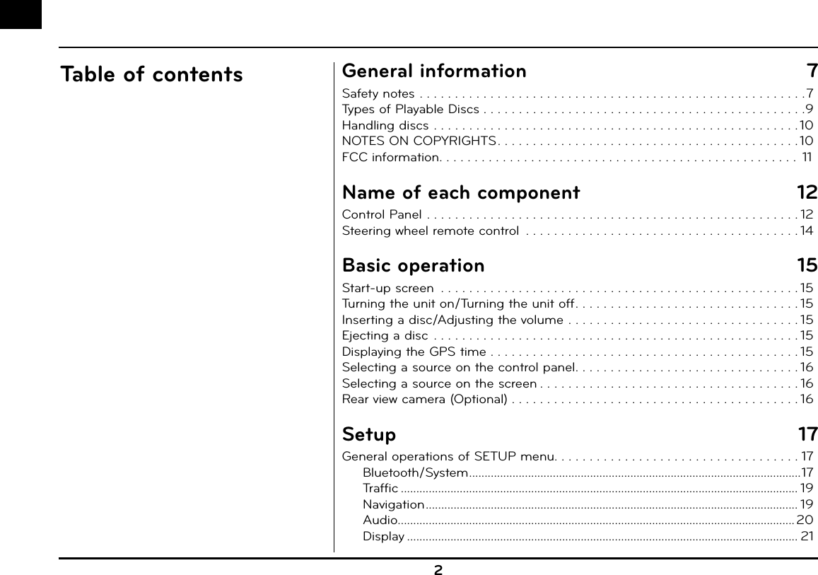 2Table of contents General information  7Safety notes . . . . . . . . . . . . . . . . . . . . . . . . . . . . . . . . . . . . . . . . . . . . . . . . . . . . . . .7Types of Playable Discs . . . . . . . . . . . . . . . . . . . . . . . . . . . . . . . . . . . . . . . . . . . . . .9Handling discs . . . . . . . . . . . . . . . . . . . . . . . . . . . . . . . . . . . . . . . . . . . . . . . . . . . . 10NOTES ON COPYRIGHTS . . . . . . . . . . . . . . . . . . . . . . . . . . . . . . . . . . . . . . . . . . . 10FCC information. . . . . . . . . . . . . . . . . . . . . . . . . . . . . . . . . . . . . . . . . . . . . . . . . . .  11Name of each component  12Control Panel . . . . . . . . . . . . . . . . . . . . . . . . . . . . . . . . . . . . . . . . . . . . . . . . . . . . . 12Steering wheel remote control  . . . . . . . . . . . . . . . . . . . . . . . . . . . . . . . . . . . . . . . 14Basic operation  15Start-up screen  . . . . . . . . . . . . . . . . . . . . . . . . . . . . . . . . . . . . . . . . . . . . . . . . . . . 15Turning the unit on/Turning the unit off . . . . . . . . . . . . . . . . . . . . . . . . . . . . . . . . 15Inserting a disc/Adjusting the volume . . . . . . . . . . . . . . . . . . . . . . . . . . . . . . . . . 15Ejecting a disc  . . . . . . . . . . . . . . . . . . . . . . . . . . . . . . . . . . . . . . . . . . . . . . . . . . . . 15Displaying the GPS time . . . . . . . . . . . . . . . . . . . . . . . . . . . . . . . . . . . . . . . . . . . . 15Selecting a source on the control panel . . . . . . . . . . . . . . . . . . . . . . . . . . . . . . . . 16Selecting a source on the screen . . . . . . . . . . . . . . . . . . . . . . . . . . . . . . . . . . . . . 16Rear view camera (Optional) . . . . . . . . . . . . . . . . . . . . . . . . . . . . . . . . . . . . . . . . . 16Setup 17General operations of SETUP menu. . . . . . . . . . . . . . . . . . . . . . . . . . . . . . . . . . . 17Bluetooth/System ...........................................................................................................17Traffic ................................................................................................................................ 19Navigation ........................................................................................................................ 19Audio................................................................................................................................ 20Display .............................................................................................................................. 21