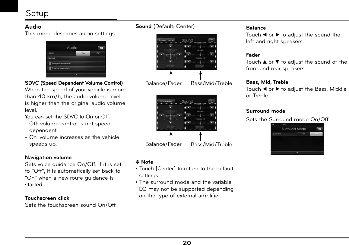 20SetupAudioThis menu describes audio settings.SDVC (Speed Dependent Volume Control)When the speed of your vehicle is more than 40 km/h, the audio volume level is higher than the original audio volume level.You can set the SDVC to On or Off.-   Off: volume control is not speed-dependent.-   On: volume increases as the vehicle speeds up.Navigation volumeSets voice guidance On/Off. If it is set to &quot;Off&quot;, it is automatically set back to &quot;On&quot; when a new route guidance is started.Touchscreen clickSets the touchscreen sound On/Off.Sound (Default: Center)Balance/Fader Bass/Mid/TrebleBalance/Fader Bass/Mid/TrebleNote• Touch [Center] to return to the default  settings.• The surround mode and the variable EQ may not be supported depending on the type of external amplifier.BalanceTouch b or B to adjust the sound the left and right speakers.FaderTouch v or V to adjust the sound of the front and rear speakers.Bass, Mid, TrebleTouch b or B to adjust the Bass, Middle or Treble.Surround modeSets the Surround mode On/Off.