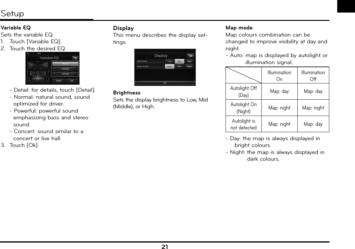 21Variable EQSets the variable EQ.1.  Touch [Variable EQ].2.  Touch the desired EQ.  - Detail: for details, touch [Detail]. - Normal: natural sound, sound      optimized for driver.- Powerful: powerful sound   emphasizing bass and stereo   sound.  - Concert: sound similar to a     concert or live hall.3. Touch [Ok].DisplayThis menu describes the display set-tings.BrightnessSets the display brightness to Low, Mid (Middle), or High.Map modeMap colours combination can be changed to improve visibility at day and night.- Auto:  map is displayed by autolight or illumination signal.Illumination OnIllumination OffAutolight Off (Day) Map: day Map: dayAutolight On (Night) Map: night Map: nightAutolight is not detected Map: night Map: day- Day: the map is always displayed in bright colours.- Night:  the map is always displayed in dark colours.Setup