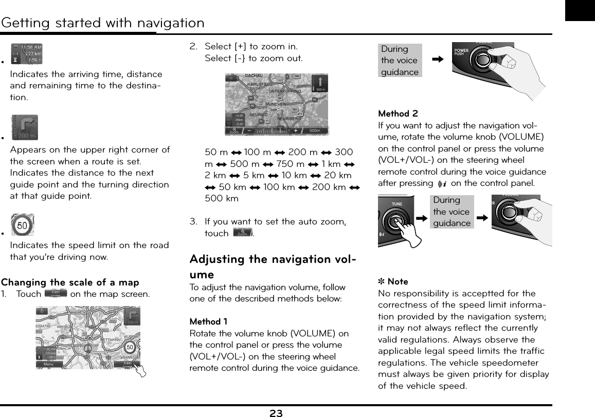 23•  Indicates the arriving time, distance and remaining time to the destina-tion.•  Appears on the upper right corner of the screen when a route is set.Indicates the distance to the next guide point and the turning direction at that guide point.•  Indicates the speed limit on the road that you’re driving now.Changing the scale of a map1.   Touch   on the map screen.2.  Select [+] to zoom in.Select [-} to zoom out. 50 m n 100 m n 200 m n 300 m n 500 m n 750 m n 1 km n 2 km n 5 km n 10 km n 20 km n 50 km n 100 km n 200 km n 500 km3.  If you want to set the auto zoom, touch  .Adjusting the navigation vol-umeTo adjust the navigation volume, follow one of the described methods below:Method 1Rotate the volume knob (VOLUME) on the control panel or press the volume (VOL+/VOL-) on the steering wheel remote control during the voice guidance.,During the voice guidanceMethod 2If you want to adjust the navigation vol-ume, rotate the volume knob (VOLUME) on the control panel or press the volume (VOL+/VOL-) on the steering wheel remote control during the voice guidance after pressing   on the control panel. During the voice guidance,,NoteNo responsibility is acceptted for the correctness of the speed limit informa-tion provided by the navigation system; it may not always reflect the currently valid regulations. Always observe the applicable legal speed limits the traffic regulations. The vehicle speedometer must always be given priority for display of the vehicle speed.Getting started with navigation 