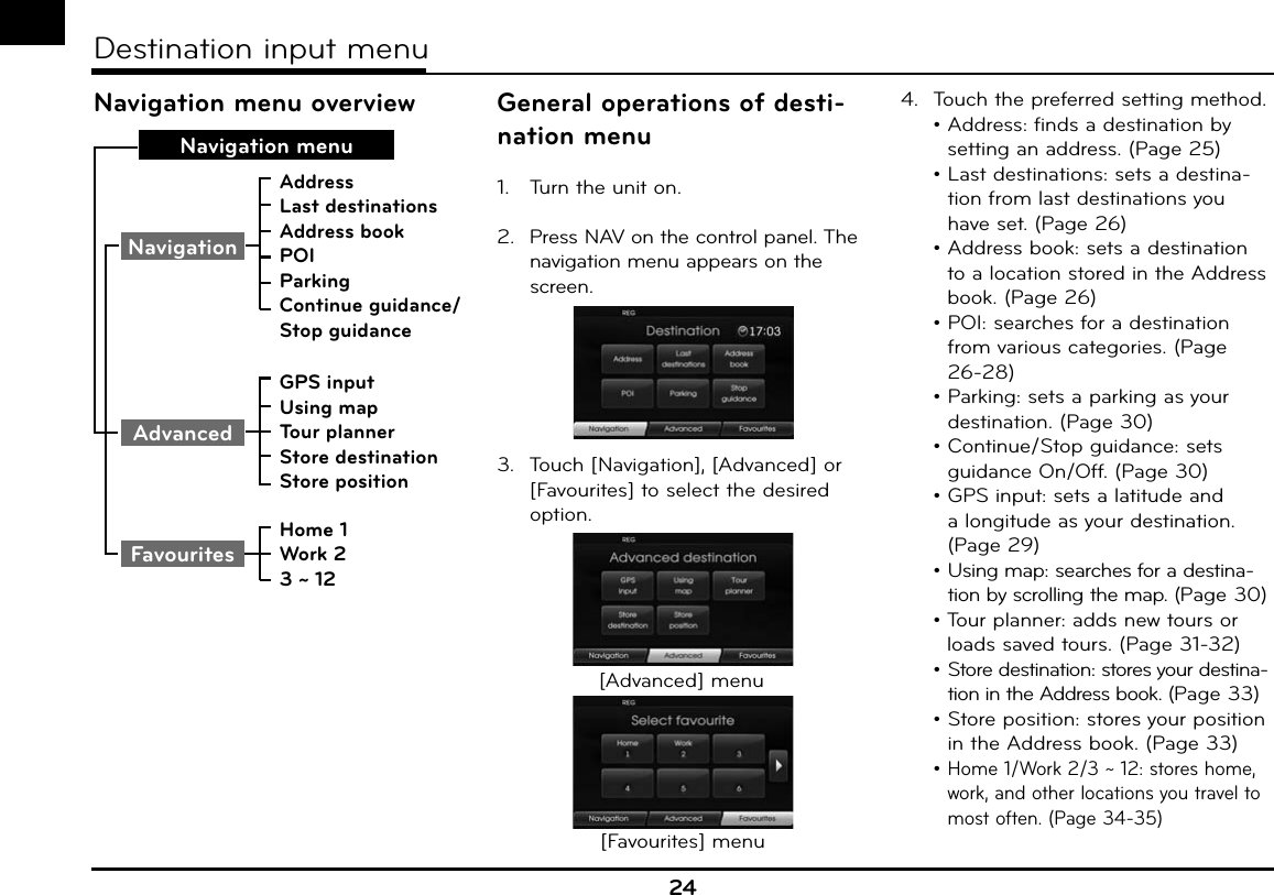 Navigation menu overviewNavigation menuAddressLast destinationsAddress bookPOIParkingContinue guidance/Stop guidanceGPS inputUsing mapTour plannerStore destinationStore positionHome 1Work 23 ~ 12FavouritesAdvancedNavigationGeneral operations of desti-nation menu1.  Turn the unit on.2.  Press NAV on the control panel. The navigation menu appears on the screen.3.  Touch [Navigation], [Advanced] or [Favourites] to select the desired option.[Advanced] menu[Favourites] menu4.  Touch the preferred setting method. •  Address: finds a destination by setting an address. (Page 25) •  Last destinations: sets a destina-tion from last destinations you have set. (Page 26) •  Address book: sets a destination to a location stored in the Address book. (Page 26) •  POI: searches for a destination from various categories. (Page 26-28) •  Parking: sets a parking as your destination. (Page 30) •  Continue/Stop guidance: sets guidance On/Off. (Page 30) •  GPS input: sets a latitude and a longitude as your destination. (Page 29) •  Using map: searches for a destina-tion by scrolling the map. (Page 30) •  Tour planner: adds new tours or loads saved tours. (Page 31-32) •  Store destination: stores your destina-tion in the Address book. (Page 33) •  Store position: stores your position in the Address book. (Page 33) •  Home 1/Work 2/3 ~ 12: stores home, work, and other locations you travel to most often. (Page 34-35)24Destination input menu