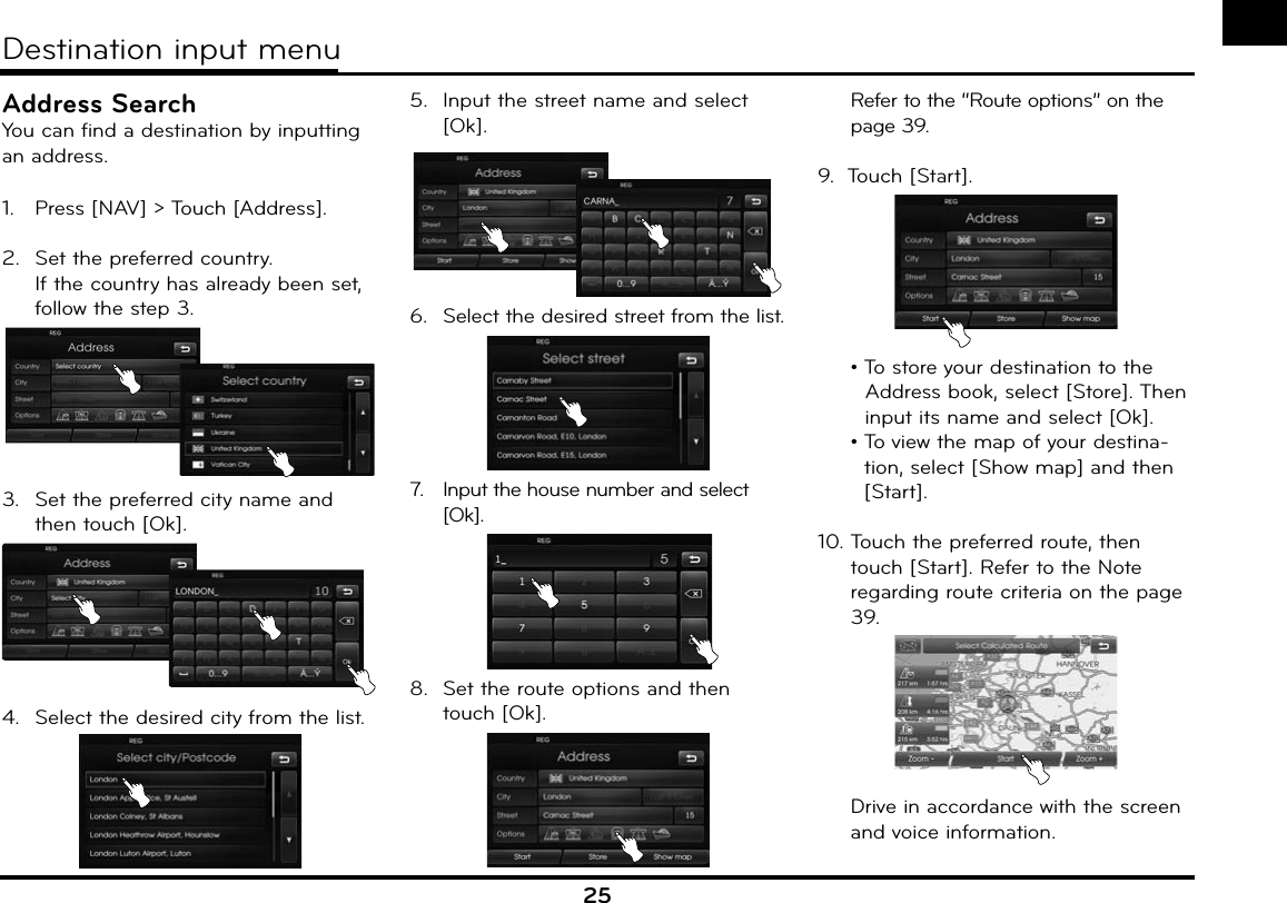 25Address SearchYou can find a destination by inputting an address.1.   Press [NAV] &gt; Touch [Address].2.  Set the preferred country.If the country has already been set, follow the step 3.3.  Set the preferred city name and then touch [Ok].4.  Select the desired city from the list.5.  Input the street name and select [Ok].6.  Select the desired street from the list.7.   Input the house number and select [Ok].8.  Set the route options and then touch [Ok].  Refer to the “Route options” on the page 39.9.  Touch [Start]. •  To store your destination to the Address book, select [Store]. Then input its name and select [Ok]. •  To view the map of your destina-tion, select [Show map] and then [Start].10. Touch the preferred route, then touch [Start]. Refer to the Note regarding route criteria on the page 39.  Drive in accordance with the screen and voice information.Destination input menu