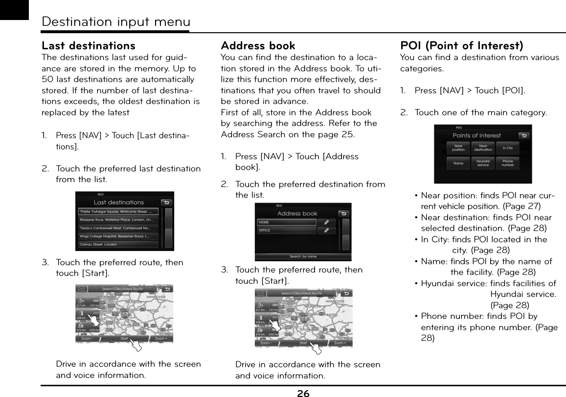 26Destination input menuLast destinationsThe destinations last used for guid-ance are stored in the memory. Up to 50 last destinations are automatically stored. If the number of last destina-tions exceeds, the oldest destination is replaced by the latest1.  Press [NAV] &gt; Touch [Last destina-tions].2.  Touch the preferred last destination from the list.3.  Touch the preferred route, then touch [Start].   Drive in accordance with the screen and voice information.Address bookYou can find the destination to a loca-tion stored in the Address book. To uti-lize this function more effectively, des-tinations that you often travel to should be stored in advance.First of all, store in the Address book by searching the address. Refer to the  Address Search on the page 25.1.   Press [NAV] &gt; Touch [Address book].2.  Touch the preferred destination from the list.3.  Touch the preferred route, then touch [Start].   Drive in accordance with the screen and voice information.POI (Point of Interest)You can find a destination from various categories.1.   Press [NAV] &gt; Touch [POI].2.  Touch one of the main category.  •  Near position: finds POI near cur-rent vehicle position. (Page 27) •  Near destination: finds POI near selected destination. (Page 28)  • In City:   finds POI located in the city. (Page 28) • Name:  finds POI by the name of the facility. (Page 28)  • Hyundai service:   finds facilities of Hyundai service. (Page 28) •  Phone number: finds POI by entering its phone number. (Page 28)