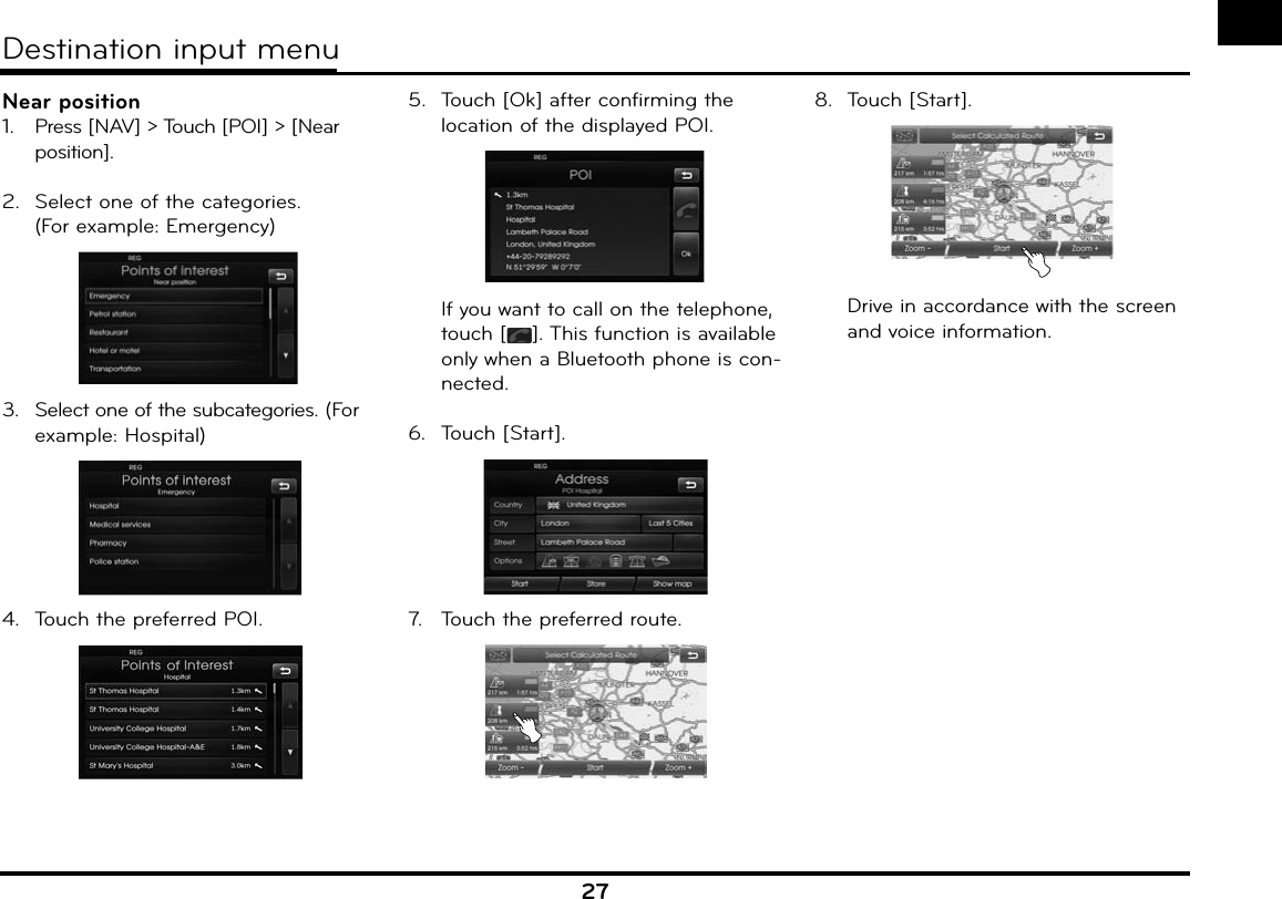 27Near position1.   Press [NAV] &gt; Touch [POI] &gt; [Near position].2.  Select one of the categories.(For example: Emergency)3.  Select one of the subcategories. (For example: Hospital)4.  Touch the preferred POI.5.  Touch [Ok] after confirming the location of the displayed POI.  If you want to call on the telephone, touch [ ]. This function is available only when a Bluetooth phone is con-nected.6.  Touch [Start].7.   Touch the preferred route.8.  Touch [Start].  Drive in accordance with the screen and voice information.Destination input menu