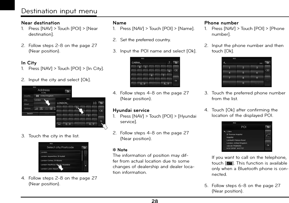 Near destination1.   Press [NAV] &gt; Touch [POI] &gt; [Near destination].2.  Follow steps 2-8 on the page 27 (Near position).In City1.   Press [NAV] &gt; Touch [POI] &gt; [In City].2.  Input the city and select [Ok].3.  Touch the city in the list.4.  Follow steps 2-8 on the page 27 (Near position).Name1.   Press [NAV] &gt; Touch [POI] &gt; [Name].2.  Set the preferred country.3.  Input the POI name and select [Ok].4.  Follow steps 4-8 on the page 27 (Near position).Hyundai service1.   Press [NAV] &gt; Touch [POI] &gt; [Hyundai service].2.  Follow steps 4-8 on the page 27 (Near position).NoteThe information of position may dif-fer from actual location due to some changes of dealership and dealer loca-tion information.Phone number1.   Press [NAV] &gt; Touch [POI] &gt; [Phone number].2.  Input the phone number and then touch [Ok].3.  Touch the preferred phone number from the list.4.  Touch [Ok] after confirming the location of the displayed POI.  If you want to call on the telephone, touch [ ]. This function is available only when a Bluetooth phone is con-nected.5.  Follow steps 6-8 on the page 27 (Near position).28Destination input menu