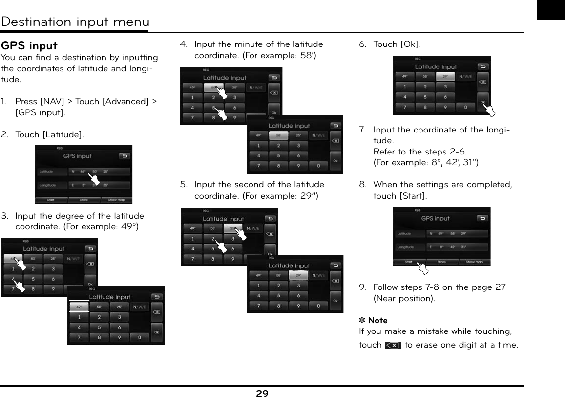 29GPS inputYou can find a destination by inputting the coordinates of latitude and longi-tude.1.   Press [NAV] &gt; Touch [Advanced] &gt; [GPS input].2.  Touch [Latitude].3.  Input the degree of the latitude coordinate. (For example: 49)4.  Input the minute of the latitude coordinate. (For example: 58’)5.  Input the second of the latitude coordinate. (For example: 29’’)6.  Touch [Ok].7.   Input the coordinate of the longi-tude.  Refer to the steps 2-6. (For example: 8, 42’, 31’’)8.  When the settings are completed, touch [Start].9.  Follow steps 7-8 on the page 27 (Near position).NoteIf you make a mistake while touching, touch   to erase one digit at a time.Destination input menu
