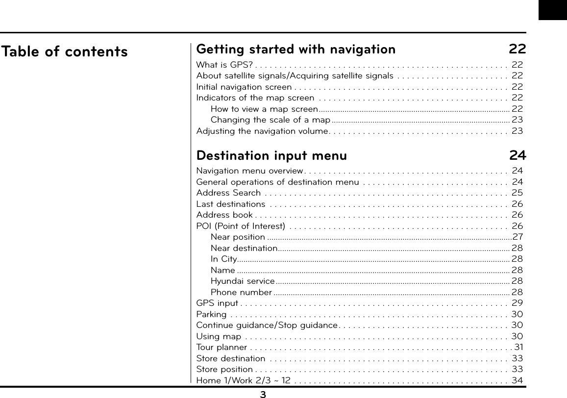 3Table of contents Getting started with navigation  22What is GPS? . . . . . . . . . . . . . . . . . . . . . . . . . . . . . . . . . . . . . . . . . . . . . . . . . . . .  22About satellite signals/Acquiring satellite signals  . . . . . . . . . . . . . . . . . . . . . . .  22Initial navigation screen . . . . . . . . . . . . . . . . . . . . . . . . . . . . . . . . . . . . . . . . . . . .  22Indicators of the map screen  . . . . . . . . . . . . . . . . . . . . . . . . . . . . . . . . . . . . . . .  22How to view a map screen ......................................................................................... 22Changing the scale of a map ................................................................................... 23Adjusting the navigation volume . . . . . . . . . . . . . . . . . . . . . . . . . . . . . . . . . . . . .  23Destination input menu  24Navigation menu overview . . . . . . . . . . . . . . . . . . . . . . . . . . . . . . . . . . . . . . . . . .  24General operations of destination menu  . . . . . . . . . . . . . . . . . . . . . . . . . . . . . .  24Address Search  . . . . . . . . . . . . . . . . . . . . . . . . . . . . . . . . . . . . . . . . . . . . . . . . . .  25Last destinations  . . . . . . . . . . . . . . . . . . . . . . . . . . . . . . . . . . . . . . . . . . . . . . . . .  26Address book . . . . . . . . . . . . . . . . . . . . . . . . . . . . . . . . . . . . . . . . . . . . . . . . . . . .  26POI (Point of Interest)  . . . . . . . . . . . . . . . . . . . . . . . . . . . . . . . . . . . . . . . . . . . . .  26Near position ..................................................................................................................27Near destination ............................................................................................................ 28In City ............................................................................................................................... 28Name ............................................................................................................................... 28Hyundai service ............................................................................................................. 28Phone number .............................................................................................................. 28GPS input . . . . . . . . . . . . . . . . . . . . . . . . . . . . . . . . . . . . . . . . . . . . . . . . . . . . . . .  29Parking . . . . . . . . . . . . . . . . . . . . . . . . . . . . . . . . . . . . . . . . . . . . . . . . . . . . . . . . .  30Continue guidance/Stop guidance . . . . . . . . . . . . . . . . . . . . . . . . . . . . . . . . . . . 30Using map  . . . . . . . . . . . . . . . . . . . . . . . . . . . . . . . . . . . . . . . . . . . . . . . . . . . . . .  30Tour planner . . . . . . . . . . . . . . . . . . . . . . . . . . . . . . . . . . . . . . . . . . . . . . . . . . . . . . 31Store destination  . . . . . . . . . . . . . . . . . . . . . . . . . . . . . . . . . . . . . . . . . . . . . . . . .  33Store position . . . . . . . . . . . . . . . . . . . . . . . . . . . . . . . . . . . . . . . . . . . . . . . . . . . .  33Home 1/Work 2/3 ~ 12 . . . . . . . . . . . . . . . . . . . . . . . . . . . . . . . . . . . . . . . . . . . .  34