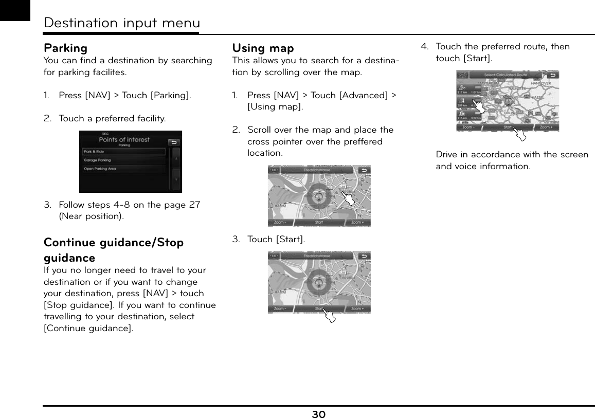 ParkingYou can find a destination by searching for parking facilites.1.   Press [NAV] &gt; Touch [Parking].2.  Touch a preferred facility.3.  Follow steps 4-8 on the page 27 (Near position).Continue guidance/Stop guidanceIf you no longer need to travel to your destination or if you want to change your destination, press [NAV] &gt; touch [Stop guidance]. If you want to continue travelling to your destination, select [Continue guidance].Using mapThis allows you to search for a destina-tion by scrolling over the map.1.   Press [NAV] &gt; Touch [Advanced] &gt; [Using map].2.  Scroll over the map and place the cross pointer over the preffered location.3.  Touch [Start].4.  Touch the preferred route, then touch [Start].  Drive in accordance with the screen and voice information.30Destination input menu